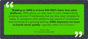 Quote by [Gavin Long] "Building on OMG is at least 400-500% faster than other platforms. OMG allows our sales team to work independently, avoiding common IT bottlenecks that can slow down progress for weeks. In contrast to other platforms that require IT involvement and contribute to a growing backlog, OMG empowers our team to launch stores quickly—typically within 4 to 12 hours.”