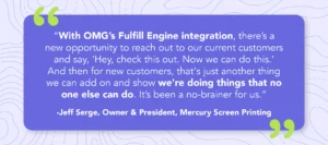 Quote from Jeff Serge, Owner & President of Mercury Screen Printing saying "With OMG’s Fulfill Engine integration, there’s a new opportunity to reach out to our current customers and say, ‘Hey, check this out. Now we can do this.’ And then for new customers, that's just another thing we can add on and show we're doing things that no one else can do. It’s been a no-brainer for us."