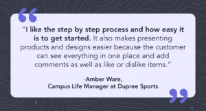 Quote from Amber Ware, Campus Life Manager at Dupree Sports saying, “I like the step by step process and how easy it is to get started. It also makes presenting products and designs easier because the customer can see everything in one place and add comments as well as like or dislike items.”