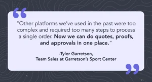 Quote saying “Other platforms we’ve used in the past were too complex and required too many steps to process a single order. Now we can do quotes, proofs, and approvals in one place.” Quote by Tyler Garretson, Team Sales at Garretson’s Sport Center