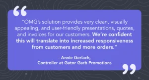 Quote from Annie Gerlach, Controller at Gator Garb Promotions saying “OMG’s solution provides very clean, visually appealing, and user-friendly presentations, quotes, and invoices for our customers. We’re confident this will translate into increased responsiveness from customers and more orders.”
