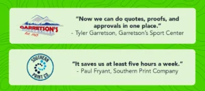 Graphic with two quotes from two different companies with their logos. The first quote from Tyler Garretson at Garretson’s Sport Center says, “Now we can do quotes, proofs, and approvals in one place.” The second quote from Paul Fryant, Owner at Southern Print Company says, “It saves us at least five hours a week.”